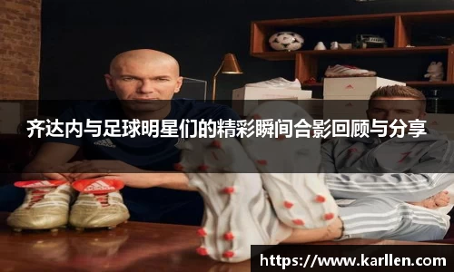 齐达内与足球明星们的精彩瞬间合影回顾与分享